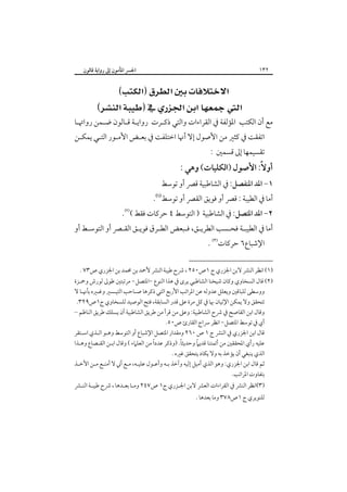 ‫٢٣١‬

‫اﳉﴪ اﳌﺄﻣﻮن إﱃ رواﻳﺔ ﻗﺎﻟﻮن‬

‫‪‬‬
‫‪ ‬‬

‫ﻣﻊ أن اﻟﻜﺘﺐ اﳌﺆﻟﻔﺔ ﰲ اﻟﻘﺮاءات واﻟﺘﻲ ذﻛـﺮت رواﻳـﺔ ﻗـﺎﻟﻮن ﺿـﻤﻦ رواﲥـﺎ‬

‫اﺗﻔﻘﺖ ﰲ ﻛﺜﲑ ﻣﻦ اﻷﺻﻮل إﻻ أﳖﺎ اﺧﺘﻠﻔﺖ ﰲ ﺑﻌـﺾ اﻷﻣـﻮر اﻟﺘـﻲ ﻳﻤﻜـﻦ‬

‫ﺗﻘﺴﻴﻤﻬﺎ إﱃ ﻗﺴﻤﲔ :‬

‫أوﻻً: اﻷﺻﻮل )اﻟﻜﻠﻴﺎت( وﻫﻲ :‬

‫١- اﳌﺪ اﳌﻨﻔﺼﻞ: ﰲ اﻟﺸﺎﻃﺒﻴﺔ ﻗﴫ أو ﺗﻮﺳﻂ‬

‫أﻣﺎ ﰲ اﻟﻄﻴﺒﺔ : ﻗﴫ أو ﻓﻮﻳﻖ اﻟﻘﴫ أو ﺗﻮﺳﻂ‪.‬‬

‫٢- اﳌﺪ اﳌﺘﺼﻞ: ﰲ اﻟﺸﺎﻃﺒﻴﺔ ) اﻟﺘﻮﺳﻂ ٤ ﺣﺮﻛﺎت ﻓﻘﻂ (‪.‬‬

‫أﻣﺎ ﰲ اﻟﻄﻴﺒـﺔ ﻓﺤـﺴﺐ اﻟﻄﺮﻳـﻖ، ﻓـﺒﻌﺾ اﻟﻄـﺮق ﻓﻮﻳـﻖ اﻟﻘـﴫ أو اﻟﺘﻮﺳـﻂ أو‬
‫اﻹﺷﺒﺎع٦ ﺣﺮﻛﺎت‪. ‬‬

‫)١( اﻧﻈﺮ اﻟﻨﴩ ﻻﺑﻦ اﳉﺰري ج ١ص٠٥٢ ، ﴍح ﻃﻴﺒﺔ اﻟﻨﴩ ﻷﲪﺪ ﺑﻦ ﳏﻤﺪ ﺑﻦ اﳉﺰري ص٣٧ .‬

‫)٢( ﻗﺎل اﻟﺴﺨﺎوي وﻛﺎن ﺷﻴﺨﻨﺎ اﻟﺸﺎﻃﺒﻲ ﻳﺮى ﰲ ﻫﺬا اﻟﻨﻮع -اﳌﺘﺼﻞ- ﻣﺮﺗﺒﺘﲔ ﻃﻮﱃ ﻟﻮرش وﲪـﺰة‬
‫ووﺳﻄﻰ ﻟﻠﺒﺎﻗﲔ وﻳﻌﻠﻞ ﻋﺪوﻟﻪ ﻋﻦ اﳌﺮاﺗﺐ اﻷرﺑﻊ اﻟﺘﻲ ذﻛﺮﻫﺎ ﺻـﺎﺣﺐ اﻟﺘﻴـﺴﲑ وﻏـﲑه ﺑﺄﳖـﺎ ﻻ‬
‫ﺗﺘﺤﻘﻖ وﻻ ﻳﻤﻜﻦ اﻹﺗﻴﺎن ﲠﺎ ﰲ ﻛﻞ ﻣﺮة ﻋﲆ ﻗﺪر اﻟﺴﺎﺑﻘﺔ، ﻓﺘﺢ اﻟﻮﺻﻴﺪ ﻟﻠﺴﺨﺎوي ج١ص٩٢٣.‬
‫وﻗﺎل اﺑﻦ اﻟﻘﺎﺻﺢ ﰲ ﴍح اﻟﺸﺎﻃﺒﻴﺔ: وﻋﲆ ﻣﻦ ﻗﺮأ ﻣﻦ ﻃﺮﻳﻖ اﻟﺸﺎﻃﺒﻴﺔ أن ﻳﺴﻠﻚ ﻃﺮﻳﻖ اﻟﻨﺎﻇﻢ –‬
‫أي ﰲ ﺗﻮﺳﻂ اﳌﺘﺼﻞ- اﻧﻈﺮ ﴎاج اﻟﻘﺎرئ ص٠٥.‬
‫ﻗﺎل اﺑﻦ اﳉﺰري ﰲ اﻟﻨﴩ ج ١ ص ٠٦٢ وﻣﻘﺪار اﳌﺘﺼﻞ اﻹﺷﺒﺎع أو اﻟﺘﻮﺳﻂ وﻫـﻮ اﻟـﺬي اﺳـﺘﻘﺮ‬
‫ً‬
‫ً‬
‫ً‬
‫ﻋﻠﻴﻪ رأي اﳌﺤﻘﻘﲔ ﻣﻦ أﺋﻤﺘﻨﺎ ﻗﺪﻳﲈ وﺣﺪﻳﺜﺎ. )وذﻛﺮ ﻋﺪدا ﻣﻦ اﻟﻌﻠﲈء ( وﻗﺎل اﺑـﻦ اﻟﻘـﺼﺎع وﻫـﺬا‬
‫اﻟﺬي ﻳﻨﺒﻐﻲ أن ﻳﺆﺧﺬ ﺑﻪ وﻻ ﻳﻜﺎد ﻳﺘﺤﻘﻖ ﻏﲑه .‬
‫ﺛﻢ ﻗﺎل اﺑﻦ اﳉﺰري: وﻫﻮ اﻟﺬي أﻣﻴﻞ إﻟﻴﻪ وآﺧﺬ ﺑـﻪ وأﻋـﻮل ﻋﻠﻴـﻪ، ﻣـﻊ أﲏ ﻻ أﻣﻨـﻊ ﻣـﻦ اﻷﺧـﺬ‬
‫ﺑﺘﻔﺎوت اﳌﺮاﺗﺐ.‬
‫)٣(اﻧﻈﺮ اﻟﻨﴩ ﰲ اﻟﻘﺮاءات اﻟﻌﴩ ﻻﺑﻦ اﳉـﺰري ج١ ص٧٤٢ وﻣـﺎ ﺑﻌـﺪﻫﺎ ، ﴍح ﻃﻴﺒـﺔ اﻟﻨـﴩ‬
‫ﻟﻠﻨﻮﻳﺮي ج ١ص٨٧٣ وﻣﺎ ﺑﻌﺪﻫﺎ .‬

 