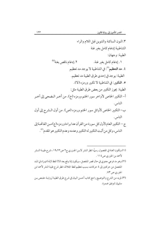 ‫٣٣١‬

‫اﳉﴪ اﳌﺄﻣﻮن إﱃ رواﻳﺔ ﻗﺎﻟﻮن‬

‫٣.اﻟﻨﻮن اﻟﺴﺎﻛﻨﺔ واﻟﺘﻨﻮﻳﻦ ﻗﺒﻞ اﻟﻼم واﻟﺮاء‬

‫اﻟﺸﺎﻃﺒﻴﺔ:إدﻏﺎم ﻛﺎﻣﻞ ﺑﻐﲑ ﻏﻨﺔ‬

‫اﻟﻄﻴﺒﺔ: وﺟﻬﺎن:‬

‫١. إدﻏﺎم ﻛﺎﻣﻞ ﺑﻐﲑ ﻏﻨﺔ.‬

‫٢.إدﻏﺎم ﻧﺎﻗﺺ ﺑﻐﻨﺔ‬

‫‪ ‬‬

‫٤. ﻣﺪ اﻟﺘﻌﻈﻴﻢ‪ :‬ﰲ اﻟﺸﺎﻃﺒﻴﺔ ﻻ ﻳﻮﺟﺪ ﻣﺪ ﺗﻌﻈﻴﻢ‬
‫اﻟﻄﻴﺒﺔ: ﻳﻮﺟﺪ ﰲ إﺣﺪى ﻃﺮق اﻟﻄﻴﺒﺔ ﻣﺪ ﺗﻌﻈﻴﻢ.‬

‫٥. اﻟﺘﻜﺒﲑ: ﰲ اﻟﺸﺎﻃﺒﻴﺔ ﻻ ﺗﻜﺒﲑ ورﻣﺰه )ﻻ(.‬

‫اﻟﻄﻴﺒﺔ: ﳚﻮز اﻟﺘﻜﺒﲑ ﻣﻦ ﺑﻌﺾ ﻃﺮق اﻟﻄﻴﺒﺔ ﻣﺜﻞ:‬

‫أ- اﻟﺘﻜﺒﲑ اﳋﺎص ﻷواﺧﺮ ﺳﻮر اﳋﺘﻢ ورﻣﺰه )خ(. ﻣﻦ أﺧـﺮ اﻟـﻀﺤﻰ إﱃ آﺧـﺮ‬
‫اﻟﻨﺎس.‬

‫ب- اﻟﺘﻜﺒﲑ اﳋﺎص ﻷواﺋﻞ ﺳﻮر اﳋﺘﻢ ورﻣﺰه )ص(. ﻣﻦ أول اﻟـﴩح إﱃ أول‬
‫اﻟﻨﺎس.‬

‫ج - اﻟﺘﻜﺒﲑ اﻟﻌﺎم ﻷول ﻛﻞ ﺳﻮرة ﻣﻦ اﻟﻘﺮآن ﻋﺪا ﺑﺮاءة ورﻣﺰه )ع( ﻣـﻦ اﻟﻔﺎﲢـﺔ إﱃ‬
‫اﻟﻨﺎس، وﻛﻞ ﻣﻦ أﺛﺒﺖ اﻟﺘﻜﺒﲑ ﻟﻪ اﻟﺘﻜﺒﲑ وﻋﺪﻣﻪ وﻋﺪم اﻟﺘﻜﺒﲑ ﻫﻮ اﳌﻘﺪم‪.‬‬

‫ً‬
‫)١( وﺗﻜﻮن اﻟﻐﻨﺔ ﰲ اﳌﻔﺼﻮل رﺳﲈ، اﻧﻈﺮ اﻟﻨﴩ ﻻﺑـﻦ اﳉـﺰري ج٢ ص٢٢،٩١ ، ﴍح ﻃﻴﺒـﺔ اﻟﻨـﴩ‬
‫ﻷﲪﺪ ﺑﻦ اﳉﺰري ص٤١١ .‬

‫)٢( وﻫﻮ ﻣﺪ ﻓﺮﻋﻲ ﻣﻌﻨﻮي ﰲ ﺣﺎل ﻗﴫ اﳌﻨﻔﺼﻞ ، وﻳﻜﻮن إذا وﻗﻊ ﺑﻌﺪ )ﻻ( ﻟﻔﻆ )إﻟﻪ( ﻓﻴـﺰاد ﰲ اﳌـﺪ‬
‫اﳌﻨﻔﺼﻞ ﻣﻦ ﺣﺮﻛﺘﲔ إﱃ ٤ ﺣﺮﻛﺎت، ﺑﺴﺒﺐ ﺗﻌﻈﻴﻢ ﻟﻔﻆ اﳉﻼﻟﺔ، اﻧﻈﺮ ﴍح ﻃﻴﺒﺔ اﻟﻨﴩ ﻷﲪﺪ اﺑﻦ‬

‫اﳉﺰري ص ٣٧.‬

‫)٣( ﳌﺰﻳﺪ ﻣﻦ اﻟﴩح واﻟﺘﻮﺿﻴﺢ راﺟﻊ ﻛﺘﺎب أﺣﺴﻦ اﻟﺒﻴﺎن ﰲ ﴍح ﻃﺮق اﻟﻄﻴﺒﺔ ﻟﺮواﻳـﺔ ﺣﻔـﺺ ﺑـﻦ‬
‫ﺳﻠﻴﲈن ﻟﺘﻮﻓﻴﻖ ﺿﻤﺮة.‬

 