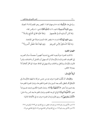 ‫٦١‬

‫اﳉﴪ اﳌﺄﻣﻮن إﱃ رواﻳﺔ ﻗﺎﻟﻮن‬

‫ـ وﻟﻪ ﰲ ﻫﺎء ﴿‪ ] ﴾‬ﻃﻪ:٥٧[ وﺟﻬﺎن ﳘﺎ:١.اﻟﻘﴫ وﻫﻮ اﳌﻘﺪم أداء،٢.اﻟﺼﻠﺔ.‬
‫ً‬
‫روى ﴿‪] ﴾ ‬اﻟﻜﻬﻒ:٣٦[، ﴿‪] ﴾ ‬اﻟﻔﺘﺢ:٠١[، ﺑﻜﴪ اﳍﺎء.‬
‫ِ ِ‬
‫ََ ِ‬
‫ِ ِ‬
‫‪‬‬
‫َْ ِْ َ ﱠ َ‬
‫وﻫﺎ ﻛﴪ َْأﻧـﺴﺎﻧﻴﻪ ﺿـﻢ ﳊﻔـﺼﻬﻢ‬
‫وﻣﻌﻪ ﻋﻠﻴﻪ اﷲَ ِﰲ اﻟﻔـﺘﺢ وﺻـﻼ‬
‫َ َُْ ْ‬
‫ُ ﱠ َْ ِ ْ‬
‫َ َ َ ِْ َ‬

‫روى ﴿‪] ﴾ ‬اﻟﻔﺮﻗﺎن:٩٦[ ﺑﻘﴫ اﳍﺎء )ﺑﺪون ﺻﻠﺔ( ﻋﲆ اﻟﻘﺎﻋﺪة.‬
‫ِ ِ‬
‫ِ ِ‬
‫ِ ‪‬‬
‫َ‬
‫َ ِ ِ َُ ً َُْ َ ْ ٌ ُ‬
‫وﻓﻴﻪ ﻣﻬﺎﻧﺎ ﻣﻌﻪ ﺣﻔﺺ َأﺧـﻮ وﻻ‬
‫وﻣﺎ ﻗﺒﻠﻪ اﻟﺘـﺴﻜﲔ ﻻﺑـﻦ ﻛﺜـﲑﻫﻢ‬
‫َ َ ََْ ُ ﱠ ْ ُ ُ ِ َ ِ ْ‬

‫‪ ‬‬
‫ً‬
‫ً‬
‫ً‬
‫ً‬
‫ﳌﺎ ﻛﺎﻧﺖ اﳍﻤﺰة ﺣﺮﻓﺎ ﺑﻌﻴـﺪ اﳌﺨـﺮج ﺷـﺪﻳﺪا ﳎﻬـﻮرا ﻣـﺼﻤﺘﺎ، ﻣـﺎل اﻟﻌـﺮب‬

‫إﱃ ﲣﻔﻴــﻒ اﳍﻤــﺰة إﻣــﺎ ﺑﺎﻹﺑــﺪال أو اﻟﺘــﺴﻬﻴﻞ أو ﺑﺎﻟﻨﻘــﻞ أو ﺑﺎﳊــﺬف، وﻗــﺮأ‬

‫ً‬
‫ﻗﺎﻟﻮن ﺑﺎﻹﺑﺪال وﺑﺎﻟﻨﻘﻞ وﺑﺎﳊﺬف وﺑﺎﻟﺘﺴﻬﻴﻞ ﰲ اﻟﻔﺎظ ﻣﻌﻴﻨﺔ، ﻛﲈ ﳘﺰ أﻟﻔﺎﻇـﺎ ﻻ‬
‫َََ‬
‫ﳞﻤﺰﻫﺎ ﺣﻔﺺ.‬

‫أوﻻً اﻹﺑﺪال:‬

‫ٍ‬
‫واﻹﺑﺪال: أن ُﺗﻘﻠﺐ اﳍﻤﺰة ﺣﺮف ﻣﺪ ﻣﻦ ﺟﻨﺲ ﺣﺮﻛﺔ ﻣﺎ ﻗﺒﻠﻬﺎ، ﻓﺎﻹﺑـﺪال ﰲ‬
‫َْ َ‬

‫﴿‪ ﴾ ‬ﺑﺎﻟﻨﻄﻖ ﺑﺄﻟﻒ ﺑﻌﺪ اﻟﺴﲔ ﺑﺪل اﳍﻤﺰة اﳌﻔﺘﻮﺣﺔ، وﺗﺒﺪل اﳍﻤﺰة اﳌﻔﺘﻮﺣـﺔ‬

‫ً‬
‫ﺍ‬
‫ﺑﻌﺪ ﺿﻢ واوا ﻧﺤﻮ: ﴿ ‪ ،﴾  ‬وﺗﺒﺪل اﳍﻤﺰة اﳌﻜﺴﻮرة ﺑﻌـﺪ ﺿـﻢ ﻭﺍﻭﹰ‬

‫ﻧﺤﻮ: ﴿‪ ﴾ ‬ﻛﲈ ﰲ اﻟﻮﺟﻪ اﳌﻘﺪم، وﺗﺒﺪل اﳌﻔﺘﻮﺣﺔ ﺑﻌﺪ ﻛﴪ ﻳـﺎء ﻣﺜـﻞ:‬
‫ً‬

‫﴿‪ ،﴾  ‬روى ﻗﺎﻟﻮن إﺑﺪال اﳍﻤﺰة ﺣﺮف ﻣﺪ ﰲ اﻷﻟﻔﺎظ اﻟﺘﺎﻟﻴﺔ:‬

‫)١( ﺣﺮز اﻷﻣﺎﲏ ﺑﻴﺖ رﻗﻢ ٤٤٨، ﻣﻦ ﺗﻔﺮدات ﺣﻔﺺ، ﴎاج اﻟﻘﺎرئ ص٩٧٢، اﻟﻮاﰲ ص ٦٥٢.‬

‫)٢( ﺣﺮز اﻷﻣﺎﲏ ﺑﻴﺖ رﻗﻢ ٩٥١، ﴎاج اﻟﻘﺎرئ ﻻﺑﻦ اﻟﻘﺎﺻﺢ ص٥٤، اﻟﻮاﰲ ﻟﻠﻘﺎﴈ ص٥٥.‬

 
