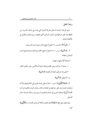 ‫٠٢‬

‫اﳉﴪ اﳌﺄﻣﻮن إﱃ رواﻳﺔ ﻗﺎﻟﻮن‬

‫ً‬
‫راﺑﻌﺎ: اﻟﻨﻘﻞ:‬
‫وﻫﻮ ﲢﺮﻳﻚ اﳊﺮف اﻟﺴﺎﻛﻦ ﺑﺤﺮﻛﺔ اﳍﻤﺰة اﻟﺘﻲ ﺑﻌﺪه ﻣﻊ ﺣﺬف اﳍﻤـﺰة ﻣـﻦ‬
‫اﻟﻠﻔﻆ ﺑﻌﺪ ﻧﻘﻞ ﺣﺮﻛﺘﻬﺎ إﱃ اﳊﺮف اﻟﺴﺎﻛﻦ اﻟﺬي ﻗﺒﻠﻬـﺎ، روى ﻗـﺎﻟﻮن ﺑﺎﻟﻨﻘـﻞ ﰲ‬
‫اﻷﻟﻔﺎظ اﻟﺘﺎﻟﻴﺔ:‬
‫١ ـ ﴿‪ ] ﴾ ‬اﻟﻘﺼﺺ: ٤٣ [ ﻓﻴﻘﺮأه ﺑﻔﺘﺢ اﻟﺪال ﻣﻨﻮﻧﺔ دون ﳘﺰة ﺑﻌﺪه.‬
‫٢ ـ ﴿‪ ] ﴾‬ﻳﻮﻧﺲ: ١٥،١٩[ ﻓﻴﻘﺮأه ﺑﻔﺘﺢ اﻟﻼم دون ﳘﺰة ﺑﻌـﺪﻫﺎ،وﰲ ﳘـﺰة‬
‫اﻟﻮﺻﻞ وﺟﻬﺎن:‬
‫ً‬
‫أ.إﺑﺪاﳍﺎ أﻟﻔﺎ وﻓﻴﻬﺎ وﺟﻬﺎن:‬
‫ً‬
‫١. ﻣﺪﻫﺎ ٦ ﺣﺮﻛﺎت وﻫﻮ اﳌﻘﺪم وذﻟﻚ اﻋﺘﺪادا ﺑﺎﻷﺻﻞ وﻫﻮ ﺳﻜﻮن اﻟﻼم‬
‫ً‬
‫٢.ﻗﴫﻫﺎ ﺣﺮﻛﺘﲔ اﻋﺘﺪادا ﺑﺎﻟﻔﺘﺤﺔ ﴿‪.﴾‬‬
‫ب. اﻟﺘﺴﻬﻴﻞ ﴿‪.﴾s‬‬
‫٣ ـ ﴿‪ ] ﴾ ‬اﻟﻨﺠﻢ: ٠٥[ ﻗﺮأه ﺑﻨﻘﻞ ﺿﻤﺔ اﳍﻤﺰة إﱃ اﻟﻼم ﻗﺒﻠﻬﺎ، إﻻ أﻧﻪ‬
‫ﱂ ﳛﺬف اﳍﻤﺰة ﺑﻌﺪ ﻧﻘﻞ ﺣﺮﻛﺘﻬﺎ ﺑﻞ أﺑﻘﺎﻫﺎ ﺳﺎﻛﻨﺔ وﺣﺬف اﻟﻮاو، ﻓﺘﻜﻮن ﻗﺮاءﺗـﻪ‬

‫ً َْ‬
‫﴿ﻋﺎدا ﱡﻟﺆﱃ﴾ ﺑﺈدﻏﺎم اﻟﺘﻨﻮﻳﻦ ﰲ اﻟـﻼم اﳌـﻀﻤﻮﻣﺔ وﲠﻤـﺰة ﺳـﺎﻛﻨﺔ ﺑﻌـﺪﻫﺎ ﺣـﺎل‬
‫اﻟﻮﺻﻞ.‬
‫وإذا وﻗﻒ ﻋﲆ ﻟﻔﻆ ﴿‪ ﴾‬ﻓﺈن ﻟﻘﺎﻟﻮن ﺛﻼﺛﺔ أوﺟﻪ ﰲ اﻻﺑﺘﺪاء ﺑـ ﴿‪﴾‬‬
‫ﻫﻲ:‬

 