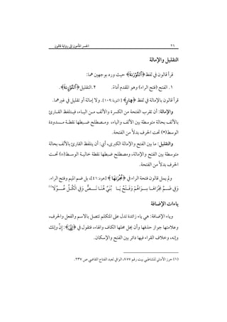 ‫٦٢‬

‫اﳉﴪ اﳌﺄﻣﻮن إﱃ رواﻳﺔ ﻗﺎﻟﻮن‬

‫اﻟﺘﻘﻠﻴﻞ واﻹﻣﺎﻟﺔ‬
‫ﻗﺮأ ﻗﺎﻟﻮن ﰲ ﻟﻔﻆ﴿‪ ﴾‬ﺣﻴﺚ ورد ﺑﻮﺟﻬﲔ ﳘﺎ:‬
‫١. اﻟﻔﺘﺢ )ﻓﺘﺢ اﻟﺮاء( وﻫﻮ اﳌﻘﺪم أداء.‬
‫ً‬

‫٢.اﻟﺘﻘﻠﻴﻞ﴿‪.﴾¤‬‬

‫ﻗﺮأ ﻗﺎﻟﻮن ﺑﺎﻹﻣﺎﻟﺔ ﰲ ﻟﻔﻆ ﴿‪ ] ﴾å‬اﻟﺘﻮﺑﺔ:٩٠١[. وﻻ إﻣﺎﻟﺔ أو ﺗﻘﻠﻴﻞ ﰲ ﻏﲑﳘﺎ.‬
‫واﻹﻣﺎﻟﺔ: أن ﺗﻘﺮب اﻟﻔﺘﺤﺔ ﻣﻦ اﻟﻜﴪة واﻷﻟﻒ ﻣـﻦ اﻟﻴـﺎء، ﻓﻴـﺘﻠﻔﻆ اﻟﻘـﺎرئ‬

‫ﺑﺎﻷﻟﻒ ﺑﺤﺎﻟﺔ ﻣﺘﻮﺳﻄﺔ ﺑﲔ اﻷﻟﻒ واﻟﻴﺎء، وﻣـﺼﻄﻠﺢ ﺿـﺒﻄﻬﺎ ﻧﻘﻄـﺔ ﻣـﺴﺪودة‬
‫اﻟﻮﺳﻂ)•( ﲢﺖ اﳊﺮف ﺑﺪﻻً ﻣﻦ اﻟﻔﺘﺤﺔ.‬

‫واﻟﺘﻘﻠﻴﻞ: ﻣﺎ ﺑﲔ اﻟﻔﺘﺢ واﻹﻣﺎﻟﺔ اﻟﻜﱪى، أي: أن ﻳﺘﻠﻔﻆ اﻟﻘﺎرئ ﺑﺎﻷﻟﻒ ﺑﺤﺎﻟﺔ‬

‫ﻣﺘﻮﺳﻄﺔ ﺑﲔ اﻟﻔﺘﺢ واﻹﻣﺎﻟﺔ، وﻣﺼﻄﻠﺢ ﺿﺒﻄﻬﺎ ﻧﻘﻄﺔ ﺧﺎﻟﻴـﺔ اﻟﻮﺳـﻂ)‪ (o‬ﲢـﺖ‬

‫اﳊﺮف ﺑﺪﻻً ﻣﻦ اﻟﻔﺘﺤﺔ.‬

‫وﱂ ﻳﻤﻞ ﻗﺎﻟﻮن ﻓﺘﺤﺔ اﻟﺮاء ﰲ ﴿‪] ﴾ ‬ﻫﻮد:١٤[، ﺑﻞ ﺿﻢ اﳌﻴﻢ وﻓﺘﺢ اﻟﺮاء.‬
‫ِ‬
‫‪‬‬
‫ﱞ َِ ْ ﱢ ُ ﱢَ‬
‫وﰲ ﺿــﻢ ﳎﺮاﻫــﺎ ﺳــﻮاﻫﻢ وﻓــﺘﺢ َﻳــﺎ ُﺑﻨﻲ ﻫﻨـﺎ َﻧـــﺺ وﰲ اﻟﻜُـﻞ ﻋـــﻮﻻ‬
‫َﱢ َُ‬
‫َ ِ َ ﱢ َ َْ َ‬
‫َ ُ ْ ََ ُْ‬

‫ﻳﺎءات اﻹﺿﺎﻓﺔ‬
‫وﻳﺎء اﻹﺿﺎﻓﺔ: ﻫﻲ ﻳﺎء زاﺋﺪة ﺗﺪل ﻋﲆ اﳌﺘﻜﻠﻢ ﺗﺘﺼﻞ ﺑﺎﻻﺳﻢ واﻟﻔﻌﻞ واﳊﺮف،‬

‫ِﱢ‬
‫وﻋﻼﻣﺘﻬﺎ ﺟﻮاز ﺣﺬﻓﻬﺎ وأن ﳛﻞ ﳏﻠﻬﺎ اﻟﻜﺎف واﳍﺎء، ﻓﺘﻘﻮل ﰲ ﴿‪ :﴾‬إن وإﻧﻚ‬

‫وإﻧﻪ، وﺧﻼف اﻟﻘﺮاء ﻓﻴﻬﺎ داﺋﺮ ﺑﲔ اﻟﻔﺘﺢ واﻹﺳﻜﺎن.‬

‫)١( ﺣﺮز اﻷﻣﺎﲏ ﻟﻠﺸﺎﻃﺒﻲ ﺑﻴﺖ رﻗﻢ ٧٥٧، اﻟﻮاﰲ ﻟﻌﺒﺪ اﻟﻔﺘﺎح اﻟﻘﺎﴈ ص ٧٣٢.‬

 