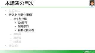 開発
• はじめに
• テスト自動化事例
– きっかけ編
• QA部門
• 開発部門
• 自動化技術者
– 準備編
– 運用編
– 結果編
• まとめ
本講演の目次
 