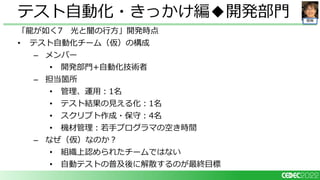 開発
「龍が如く7 光と闇の行方」開発時点
• テスト自動化チーム（仮）の構成
– メンバー
• 開発部門+自動化技術者
– 担当箇所
• 管理、運用：1名
• テスト結果の見える化：1名
• スクリプト作成・保守：4名
• 機材管理：若手プログラマの空き時間
– なぜ（仮）なのか？
• 組織上認められたチームではない
• 自動テストの普及後に解散するのが最終目標
テスト自動化・きっかけ編◆開発部門
 