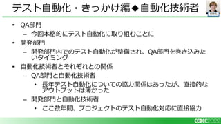 自動化
• QA部門
– 今回本格的にテスト自動化に取り組むことに
• 開発部門
– 開発部門内でのテスト自動化が整備され、QA部門を巻き込みた
いタイミング
• 自動化技術者とそれぞれとの関係
– QA部門と自動化技術者
• 長年テスト自動化についての協力関係はあったが、直接的な
アウトプットは薄かった
– 開発部門と自動化技術者
• ここ数年間、プロジェクトのテスト自動化対応に直接協力
テスト自動化・きっかけ編◆自動化技術者
 