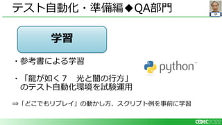 QA
・参考書による学習
・「龍が如く７ 光と闇の行方」
のテスト自動化環境を試験運用
⇒「どこでもリプレイ」の動かし方、スクリプト例を事前に学習
テスト自動化・準備編◆QA部門
学習
 