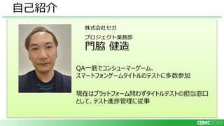自己紹介
株式会社セガ
プロジェクト業務部
門脇 健造
QA一筋でコンシューマーゲーム、
スマートフォンゲームタイトルのテストに多数参加
現在はプラットフォーム問わずタイトルテストの担当窓口
として、テスト進捗管理に従事
 