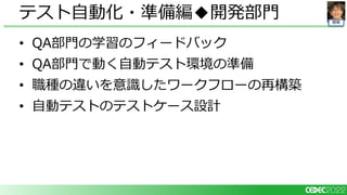 開発
• QA部門の学習のフィードバック
• QA部門で動く自動テスト環境の準備
• 職種の違いを意識したワークフローの再構築
• 自動テストのテストケース設計
テスト自動化・準備編◆開発部門
 