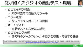 開発
• どこでもバグ報告
– バグ報告時の自動入力ツール
• エラー送信
– クラッシュレポートの自動化
• オートテスト
– 自動テストシステムの総称
• どこでもログ分析
– 開発時のゲームやツールのログを収集・分析する基盤
龍が如くスタジオの自動テスト環境
自動テスト環境の詳細は『「龍が如く7 光と闇の行方」の自動テスト活用事例とテスト自動化チーム（仮）による若手育成の取り組みについて』
https://www.slideshare.net/SEGADevTech/7-234572005
 