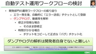 開発
• 開発部門の運用ワークフローの振り返り
– エラー発生後、自動的に「エラー送信」チケットとして登録
– ダンプやログ、動画等を解析
• 修正が容易な場合
– そのまま即修正
• 時間がかかる場合
– チケットをコピーして正式な「バグ」チケット化
自動テスト運用ワークフローの検討
ダンプやログの解析は開発者自身でないと難しい
エラー送信チケットの詳細は、『「龍が如くスタジオ」のQAエンジニアリング技術を結集した全自動バグ取りシステム』
https://www.slideshare.net/SEGADevTech/qa-238218522
 