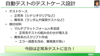 開発
• テストケース
– 正常系（シナリオクリアなど）
– 異常系（ランダムや探索テストなど）
• 検討材料
– マルチプラットフォーム×多言語
• 正常系テストの組み合わせが増える
– 異常系のスクリプト作成
• エラー調査を含め、難易度が高い
自動テストのテストケース設計
今回は正常系テストに注力！
 