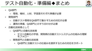 自動化
• QA部門
– 環境、機材、人材、学習面それぞれ準備が必要
• 開発部門
– 自動テスト環境をQA部門で動かすための対応が必要
– 運用の準備、QA部門とのすり合わせが必要
• 自動化技術者として
– QA部門と自動化技術者
• テスト自動化の学習、開発側の自動テストシステムの仕組みの理解
をフォロー
– 開発部門と自動化技術者
• QA部門に自動テストの仕組みを提供するための対応をサポート
テスト自動化・準備編◆まとめ
 