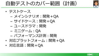 開発
• テストケース
– メインシナリオ：開発＋QA
– サイドケース：開発＋QA
– ユースドラマ：開発
– ミニゲーム：QA
– パフォーマンス計測：開発
• 対応プラットフォーム：開発＋QA
• 対応言語：開発＋QA
自動テストのカバー範囲（計画）
 