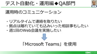QA
運用時のコミュニケーション
・リアルタイムで連絡を取りたい
・拠点は離れていても込みいった相談事もしたい
・週1回のWeb会議を実施したい
「Microsoft Teams」を使用
テスト自動化・運用編◆QA部門
 
