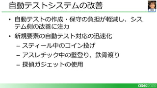 開発
• 自動テストの作成・保守の負担が軽減し、シス
テム側の改善に注力
• 新規要素の自動テスト対応の迅速化
– スティール中のコイン投げ
– アスレチック中の壁登り、鉄骨渡り
– 探偵ガジェットの使用
自動テストシステムの改善
 