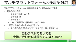 開発
マルチプラットフォームと多言語化により、組み合わせが爆発
• 組み合わせの例
– プラットフォーム：4
– 字幕言語：9
– 音声言語：2
– DLC「海藤正治の事件簿」：あり・なし
• 上記だけで4×9×2×２=144パターン
– それぞれのメインシナリオ、サイドケース、ミニゲーム…
マルチプラットフォーム×多言語対応
自動テストであっても、
全組み合わせを網羅するのは不可能！
 