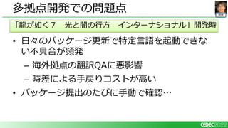 開発
• 日々のパッケージ更新で特定言語を起動できな
い不具合が頻発
– 海外拠点の翻訳QAに悪影響
– 時差による手戻りコストが高い
• パッケージ提出のたびに手動で確認…
多拠点開発での問題点
「龍が如く７ 光と闇の行方 インターナショナル」開発時
 