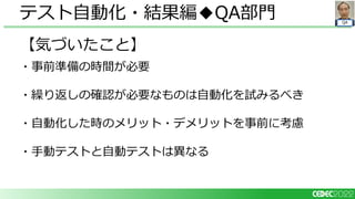 QA
【気づいたこと】
・事前準備の時間が必要
・繰り返しの確認が必要なものは自動化を試みるべき
・自動化した時のメリット・デメリットを事前に考慮
・手動テストと自動テストは異なる
テスト自動化・結果編◆QA部門
 