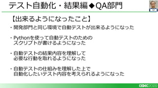 QA
【出来るようになったこと】
・開発部門と同じ環境で自動テストが出来るようになった
・Pythonを使って自動テストのための
スクリプトが書けるようになった
・自動テストの結果内容を理解して
必要な行動を取れるようになった
・自動テストの仕組みを理解した上で
自動化したいテスト内容を考えられるようになった
テスト自動化・結果編◆QA部門
 
