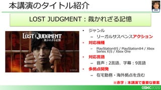 開発
• ジャンル
– リーガルサスペンスアクション
• 対応機種
– PlayStation🄬5 / PlayStation🄬4 / Xbox
Series X|S / Xbox One
• 対応言語
– 音声：2言語、字幕：9言語
• 多拠点開発
– 在宅勤務・海外拠点を含む
本講演のタイトル紹介
LOST JUDGMENT：裁かれざる記憶
※赤字：本講演で重要な要素
 