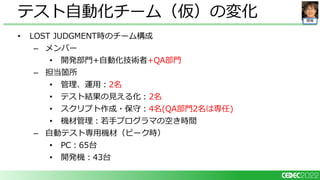 開発
• LOST JUDGMENT時のチーム構成
– メンバー
• 開発部門+自動化技術者+QA部門
– 担当箇所
• 管理、運用：2名
• テスト結果の見える化：2名
• スクリプト作成・保守：4名(QA部門2名は専任)
• 機材管理：若手プログラマの空き時間
– 自動テスト専用機材（ピーク時）
• PC：65台
• 開発機：43台
テスト自動化チーム（仮）の変化
 