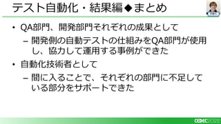 自動化
• QA部門、開発部門それぞれの成果として
– 開発側の自動テストの仕組みをQA部門が使用
し、協力して運用する事例ができた
• 自動化技術者として
– 間に入ることで、それぞれの部門に不足して
いる部分をサポートできた
テスト自動化・結果編◆まとめ
 