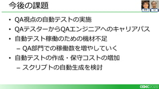 QA
開発
• QA視点の自動テストの実施
• QAテスターからQAエンジニアへのキャリアパス
• 自動テスト稼働のための機材不足
– QA部門での稼働数を増やしていく
• 自動テストの作成・保守コストの増加
– スクリプトの自動生成を検討
今後の課題
 