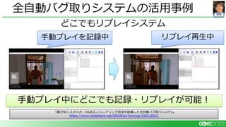 開発
どこでもリプレイシステム
全自動バグ取りシステムの活用事例
「龍が如くスタジオ」のQAエンジニアリング技術を結集した全自動バグ取りシステム
https://www.slideshare.net/SEGADevTech/qa-238218522
手動プレイを記録中 リプレイ再生中
手動プレイ中にどこでも記録・リプレイが可能！
 