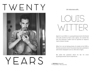 T W E N T Y
Y E A R S
LOUIS
WITTER
Aged 20, Louis Witter is a young photojournalist distributed
since few months by Hans Lucas’ agency. He covered this
year the Ukrainian conflict and he reported on migrant’s
road in Eastern Europe.
When he is not out taking pictures, he studies at the ISCPA, a
Parisian journalism school. His pictures have been published in
well-known newspapers such as L’Obs and Le Figaro.
We asked him questions about his life, his vision
of photojournalism and his experiences.
An interview with...
Left picture: Autoportrait
© Louis Witter - Hans Lucas 2015
 