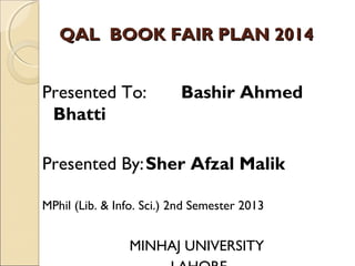 QAL BOOK FAIR PLAN 2014

Presented To:
Bhatti

Bashir Ahmed

Presented By: Sher Afzal Malik
MPhil (Lib. & Info. Sci.) 2nd Semester 2013

MINHAJ UNIVERSITY

 
