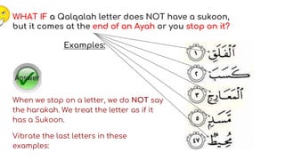 WHAT IF a Qalqalah letter does NOT have a sukoon,
but it comes at the end of an Ayah or you stop on it?
Examples:
When we stop on a letter, we do NOT say
the harakah. We treat the letter as if it
has a Sukoon.
Vibrate the last letters in these
examples:
 