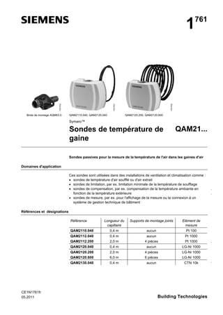 Bride de montage AQM63.0

QAM2110.040, QAM2120.040

1761P02

1761P01

1761P03

1

761

QAM2120.200, QAM2120.600

Symaro™

Sondes de température de
gaine

QAM21...

Sondes passives pour la mesure de la température de l'air dans les gaines d'air
Domaines d'application
Ces sondes sont utilisées dans des installations de ventilation et climatisation comme :
• sondes de température d'air soufflé ou d'air extrait
• sondes de limitation, par ex. limitation minimale de la température de soufflage
• sondes de compensation, par ex. compensation de la température ambiante en
fonction de la température extérieure
• sondes de mesure, par ex. pour l'affichage de la mesure ou la connexion à un
système de gestion technique de bâtiment

…
…

Références et désignations
Référence

Supports de montage joints

Elément de
mesure

QAM2110.040

0,4 m

aucun

Pt 100

QAM2112.040
QAM2112.200

0,4 m
2,0 m

aucun
4 pièces

Pt 1000
Pt 1000

QAM2120.040

0,4 m

aucun

LG-Ni 1000

QAM2120.200
QAM2120.600

2,0 m
6,0 m

4 pièces
6 pièces

LG-Ni 1000
LG-Ni 1000

QAM2130.040

CE1N1761fr
05.2011

Longueur du
capillaire

0,4 m

aucun

CTN 10k

Building Technologies

…

…

 