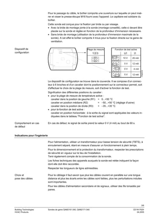 Pour le passage du câble, le boîtier comporte une ouverture sur laquelle on peut insérer et visser le presse-étoupe M16 fourni avec l'appareil. Le capillaire est solidaire du
boîtier.
Cette sonde est conçue pour la fixation par bride ou par vissage.
• Avec la bride de montage jointe à la sonde (montage conseillé), celle-ci devant être
placée sur la sonde et réglée en fonction de la profondeur d'immersion nécessaire.
• Sans bride de montage (utilisation de la profondeur d'immersion maximale de la
sonde). A cet effet le boîtier comporte 4 trous pour la fixation directe sur la gaine de
ventilation.
Plage de mesure

Fonction de test active

123

U1

I1

10 V

20 mA

5V

12 mA

0V

4 mA

5V

Range
1 2 3

12 mA

1762Z01fr

Dispositif de
configuration

Le dispositif de configuration se trouve dans le couvercle. Il se compose d'un connecteur à 6 broches et d'un cavalier dont le positionnement sur le connecteur permet, soit
d'effectuer le choix de la plage de mesure, soit d'activer la fonction de test.
Signification des différentes positions du cavalier :
• pour la plage de mesure de température active :
cavalier dans la position de gauche (R1) = 0...+50 °C
cavalier en position médiane (R2)
= −50...+50 °C (réglage d'usine)
cavalier dans la position de droite (R3)
= −35...+35 °C
• pour la fonction de test active :
cavalier en position horizontale : à la sortie du signal sont appliquées les valeurs indiquées dans le tableau "Fonction de test active".
Comportement en cas
de défaut

En cas de défaut, le signal de sortie prend la valeur 0 V (4 mA) au bout de 60 s.

Indications pour l'ingénierie
Pour l'alimentation, utiliser un transformateur pour basse tension de sécurité (TBTS), à
enroulement séparé, étant en mesure d'assurer un fonctionnement à plein temps.
Pour le dimensionnement et la protection du transformateur, respecter les prescriptions
de sécurité en vigueur sur le lieu de l'installation.
Tenir également compte de la consommation de la sonde.
Les fiches techniques des appareils auxquels la sonde est reliée indiquent la façon
dont elle doit être raccordée.
Respecter les longueurs de ligne admissibles.
Choix et
pose des câbles

Pour le câblage il faut savoir que plus les câbles courent en parallèle sur une longue
distance et plus les écarts entre les câbles sont faibles, plus les perturbations induites
sont importantes.
Pour les câbles d'alimentation secondaire et de signaux, utiliser des fils torsadés par
paires.

3/6
Building Technologies
HVAC Products

Sondes de gaine QAM2161.040, QAM2171.040

CE1N1762fr
04.2005

 