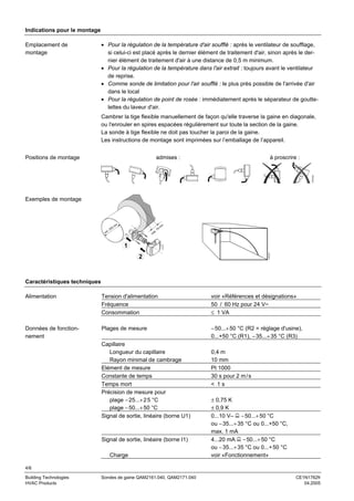 Indications pour le montage
Emplacement de
montage

• Pour la régulation de la température d'air soufflé : après le ventilateur de soufflage,
si celui-ci est placé après le dernier élément de traitement d'air, sinon après le dernier élément de traitement d'air à une distance de 0,5 m minimum.
• Pour la régulation de la température dans l'air extrait : toujours avant le ventilateur
de reprise.
• Comme sonde de limitation pour l'air soufflé : le plus près possible de l'arrivée d'air
dans le local
• Pour la régulation de point de rosée : immédiatement après le séparateur de gouttelettes du laveur d'air.
Cambrer la tige flexible manuellement de façon qu'elle traverse la gaine en diagonale,
ou l'enrouler en spires espacées régulièrement sur toute la section de la gaine.
La sonde à tige flexible ne doit pas toucher la paroi de la gaine.
Les instructions de montage sont imprimées sur l’emballage de l’appareil.
admises :

à proscrire :

1761Z03

Positions de montage

Exemples de montage

m
0m
20
in.
m

m

.
ax

70

m

1761Z07

1761Z05

1

m

2

Caractéristiques techniques
Alimentation

Tension d'alimentation
Fréquence
Consommation

voir «Références et désignations»
50 / 60 Hz pour 24 V~
≤ 1 VA

Données de fonctionnement

Plages de mesure

− 50...+ 50 °C (R2 = réglage d'usine),
0...+50 °C (R1), − 35...+ 35 °C (R3)

Capillaire
Longueur du capillaire
Rayon minimal de cambrage
Elément de mesure
Constante de temps
Temps mort
Précision de mesure pour
plage − 25...+ 2 5 °C
plage − 50...+ 50 °C
Signal de sortie, linéaire (borne U1)

Signal de sortie, linéaire (borne I1)
Charge

0,4 m
10 mm
Pt 1000
30 s pour 2 m / s
< 1s
± 0,75 K
± 0,9 K
0...10 V– − 50...+ 50 °C
ou − 35...+ 35 °C ou 0...+50 °C,
max. 1 mA
4...20 mA − 50...+ 50 °C
ou − 35...+ 35 °C ou 0...+ 50 °C
voir «Fonctionnement»

4/6
Building Technologies
HVAC Products

Sondes de gaine QAM2161.040, QAM2171.040

CE1N1762fr
04.2005

 