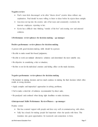 Job Performance Evaluation Form Page 9
Negative review
 Paul’s team feels discouraged as he often “shoots down” creative ideas without any
explanation. Paul should be more willing to listen to ideas before he rejects them outright.
 Jean does not tap into the creative side of her team and consistently overlooks the
innovate employees reporting to her.
 Kevin has a difficult time thinking “outside of the box” and creating new and untested
solutions.
3.Performance review phrases for decision making – qa manager
Positive performance review phrases for decision making
A person with good decision-making skills should be a person:
• Be able to make sound fact-based judgments;
• Be able to work out multiple alternative solutions and determined the most suitable one;
• Be objective in considering a fact or situation;
• Be firm to not let the individual emotion and feeling affect on the made decision;
Negative performance review phrases for decision making
• Be hesitant in making decision and too much cautious in making the final decision which often
results in wrong decision;
• Apply complex and impractical approaches in solving problems;
• Fail to make a short-list of solutions recommended by direct units;
• Be paralyzed and confused when facing tight deadlines to make decisions;
4.Interpersonal Skills Performance ReviewPhrases – qa manager
Positive review
 Ben has a natural rapport with people and does very well at communicating with others.
 Sally has a knack for making people feel important when she speaks with them. This
translates into great opportunities for teamwork and connections to form.
 