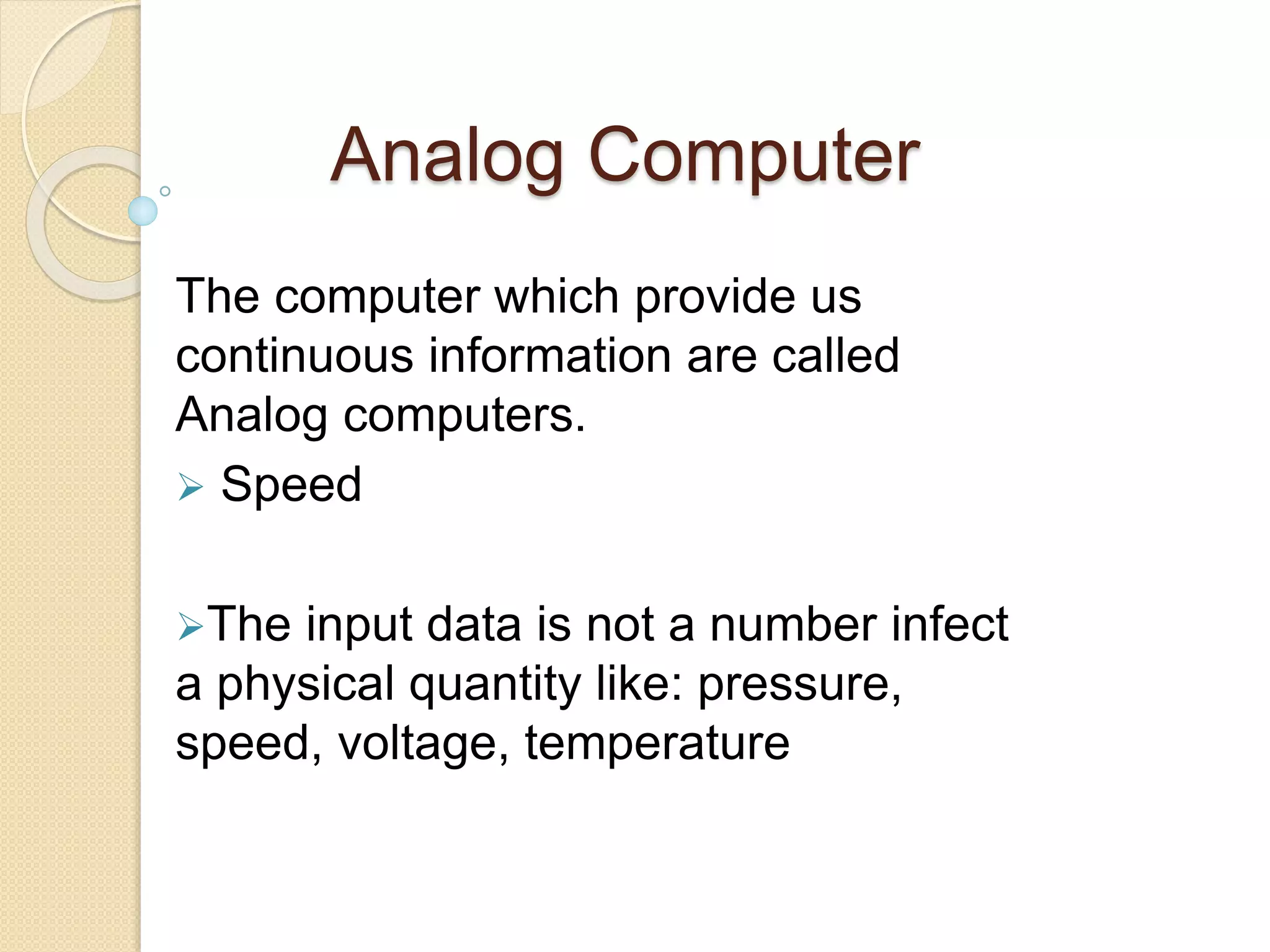 Analog Computer
The computer which provide us
continuous information are called
Analog computers.
Speed
The input data is not a number infect
a physical quantity like: pressure,
speed, voltage, temperature