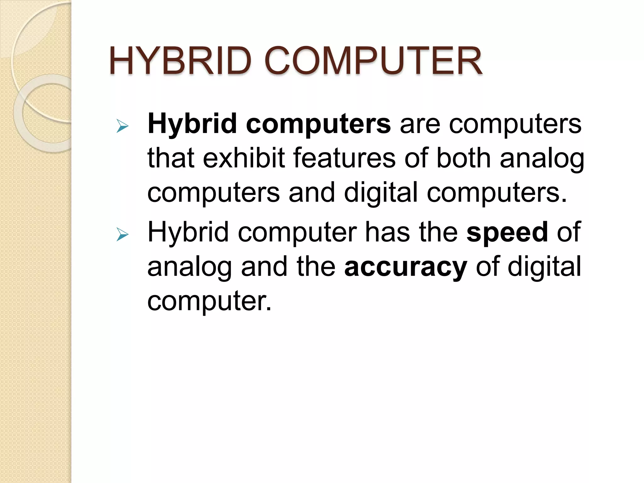 HYBRID COMPUTER
Hybrid computers are computers
that exhibit features of both analog
computers and digital computers.
Hybrid computer has the speed of
analog and the accuracy of digital
computer.