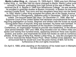 Martin Luther King, Jr. , (January 15, 1929-April 4, 1968) was born Michael Luther King, Jr., but later had his name changed to Martin. Martin Luther public schools in Georgia, graduating from high school at the age of fifteen; he received the B. A. degree in 1948 from Morehouse College . he was awarded he enrolled in graduate studies at Boston University, in Boston he met and married Coretta Scott. Two sons and two daughters were born into the family. In 1954, Martin Luther King accepted the pastor ale of the Dexter Avenue Baptist Church in Montgomery, Alabama early in December, 1955,Dr. king by cotted. The boycott lasted 382 days. On December 21, 1956, after the Supreme Court of the United States had declared unconstitutional the laws requiring segregation on buses, Negroes and whites rode the buses as equals. During these days of boycott, King was arrested, his home was bombed. In 1957 he was elected president of the Southern Christian Leadership Conference, an organization formed to provide new leadership. In the eleven-year period between 1957 and 1968, King traveled over six million miles and spoke over twenty-five hundred times, appearing wherever there was injustice, protest, and action; and meanwhile he wrote five books as well as numerous articles. At the age of thirty-five, Martin Luther King, Jr., was the youngest man to have received the Nobel Peace Prize. When notified of his selection, he announced that he would turn over the prize money of $54,123 to the furtherance of the civil rights movement. On April 4, 1968, while standing on the balcony of his motel room in Memphis, he was assassinated.  