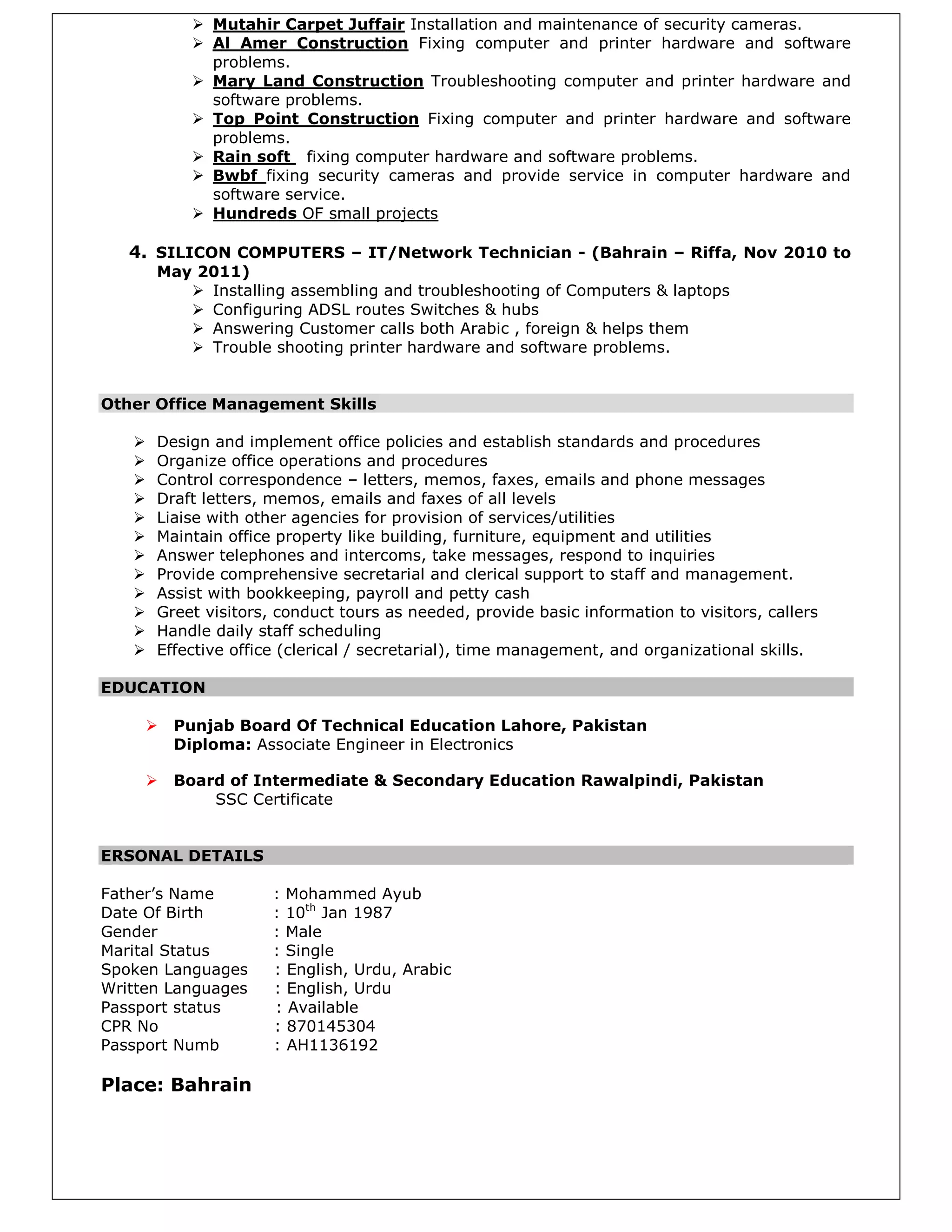  Mutahir Carpet Juffair Installation and maintenance of security cameras.
 Al Amer Construction Fixing computer and printer hardware and software
problems.
 Mary Land Construction Troubleshooting computer and printer hardware and
software problems.
 Top Point Construction Fixing computer and printer hardware and software
problems.
 Rain soft fixing computer hardware and software problems.
 Bwbf fixing security cameras and provide service in computer hardware and
software service.
 Hundreds OF small projects
4. SILICON COMPUTERS – IT/Network Technician - (Bahrain – Riffa, Nov 2010 to
May 2011)
 Installing assembling and troubleshooting of Computers & laptops
 Configuring ADSL routes Switches & hubs
 Answering Customer calls both Arabic , foreign & helps them
 Trouble shooting printer hardware and software problems.
Other Office Management Skills
 Design and implement office policies and establish standards and procedures
 Organize office operations and procedures
 Control correspondence – letters, memos, faxes, emails and phone messages
 Draft letters, memos, emails and faxes of all levels
 Liaise with other agencies for provision of services/utilities
 Maintain office property like building, furniture, equipment and utilities
 Answer telephones and intercoms, take messages, respond to inquiries
 Provide comprehensive secretarial and clerical support to staff and management.
 Assist with bookkeeping, payroll and petty cash
 Greet visitors, conduct tours as needed, provide basic information to visitors, callers
 Handle daily staff scheduling
 Effective office (clerical / secretarial), time management, and organizational skills.
EDUCATION
 Punjab Board Of Technical Education Lahore, Pakistan
Diploma: Associate Engineer in Electronics
 Board of Intermediate & Secondary Education Rawalpindi, Pakistan
SSC Certificate
ERSONAL DETAILS
Father’s Name : Mohammed Ayub
Date Of Birth : 10th
Jan 1987
Gender : Male
Marital Status : Single
Spoken Languages : English, Urdu, Arabic
Written Languages : English, Urdu
Passport status : Available
CPR No : 870145304
Passport Numb : AH1136192
Place: Bahrain
 