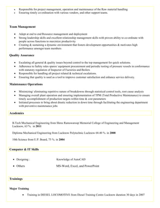 • Responsible for project management, operation and maintenance of the Raw material handling
• Ensuring timely co-ordination with various vendors, and other support teams.
Team Management
• Adept at end to end Resource management and deployment
• Strong leadership skills and excellent relationship management skills with proven ability to co-ordinate with
people across functions to maximize productivity
• Creating & sustaining a dynamic environment that fosters development opportunities & motivates high
performance amongst team members
Quality Assurance
• Escalating all general & quality issues beyond control to the top management for quick solutions.
• Adherence to Safety rules spares/ equipment procurement and periodic testing of pressure vessels in conformance
with statutory regulation of Inspector of Factories and Boilers
• Responsible for handling all project related & technical escalations.
• Ensuring that quality is used as a tool to improve customer satisfaction and enhance service delivery.
Maintenance Operations
• Minimizing/ eliminating repetitive nature of breakdowns through statistical control tools, root cause analysis
• Managing overall plant operation and ensuring implementation of TPM (Total Productive Maintenance) to ensure
timely accomplishment of production targets within time & cost parameters
• Initiated processes to bring about drastic reduction in down time through facilitating the engineering department
with preventive maintenance jobs
Academics
B.Tech Mechanical Engineering from Shree Ramswaroop Memorial College of Engineering and Management
Lucknow, 63 %. in 2011
Diploma Mechanical Engineering from Lucknow Polytechnic Lucknow 68.40 %. in 2008
10th Science from U.P. Board, 75 %. in 2004
Computer & IT Skills
• Designing : Knowledge of AutoCAD
• Others MS-Word, Excel, and PowerPoint
Trainings
Major Training
• Training in DIESEL LOCOMOTIVE from Diesel Training Centre Lucknow duration 30 days in 2007
 