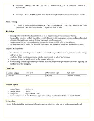 • Training in COMPRESSOR, EXHAUSTER AND FIP from DTTC (N.E.R.) Gonda (U.P.) duration 30
days in 2009
• Training in DIESEL LOCOMOTIVE from Diesel Training Centre Lucknow duration 30 days in 2010
Minor Training
• Training in Repair and maintenance of CP COMPRESSOR,CPA, PV EXHAUSTER Carried out within
premises of Loco Workshop, duration 15 days at Lucknow in 2006.
Highlights
• Single point of contact within the departments so as to streamline the process and reduce the time.
• Increased the employee productivity and the overall efficiency by introducing new processes and procedures that
eliminated duplication and reduced the time to complete month end reports.
• Renegotiating with new rates, credit terms, with existing vendors, which helps in cost reduction.
• Developed alternative vendor’s to fulfill the requirements and have a cost comparison with existing vendors.
Logistic Management:
• Coordinating and controlling the order cycle and associated storage and movement of goods between the factory
and various sites.
• Analyzing data to monitor performance and plan improvements in delivery performance.
• Analyzing logistical problem and producing new solutions.
• Coordinating with all required freight carriers including negotiations prices and conditions regularly for
the benefits of the company.
Tools Used
Vernire calipers Sprit level Measurement Tape Right-angle
Level pipe Scale Welding Cutting & Grinding
Personal Details
• Date of Birth: 15-07-1990
• Marital Status: Single
• Languages: English, Hindi, Urdu
• Permanent Address: H.No. 538, Near Jigar Inter College By Pass Faizabad Road Gonda 271001
Declaration:
I, hereby declare that all the above stated information are true and correct to the best of my knowledge and belief.
 
