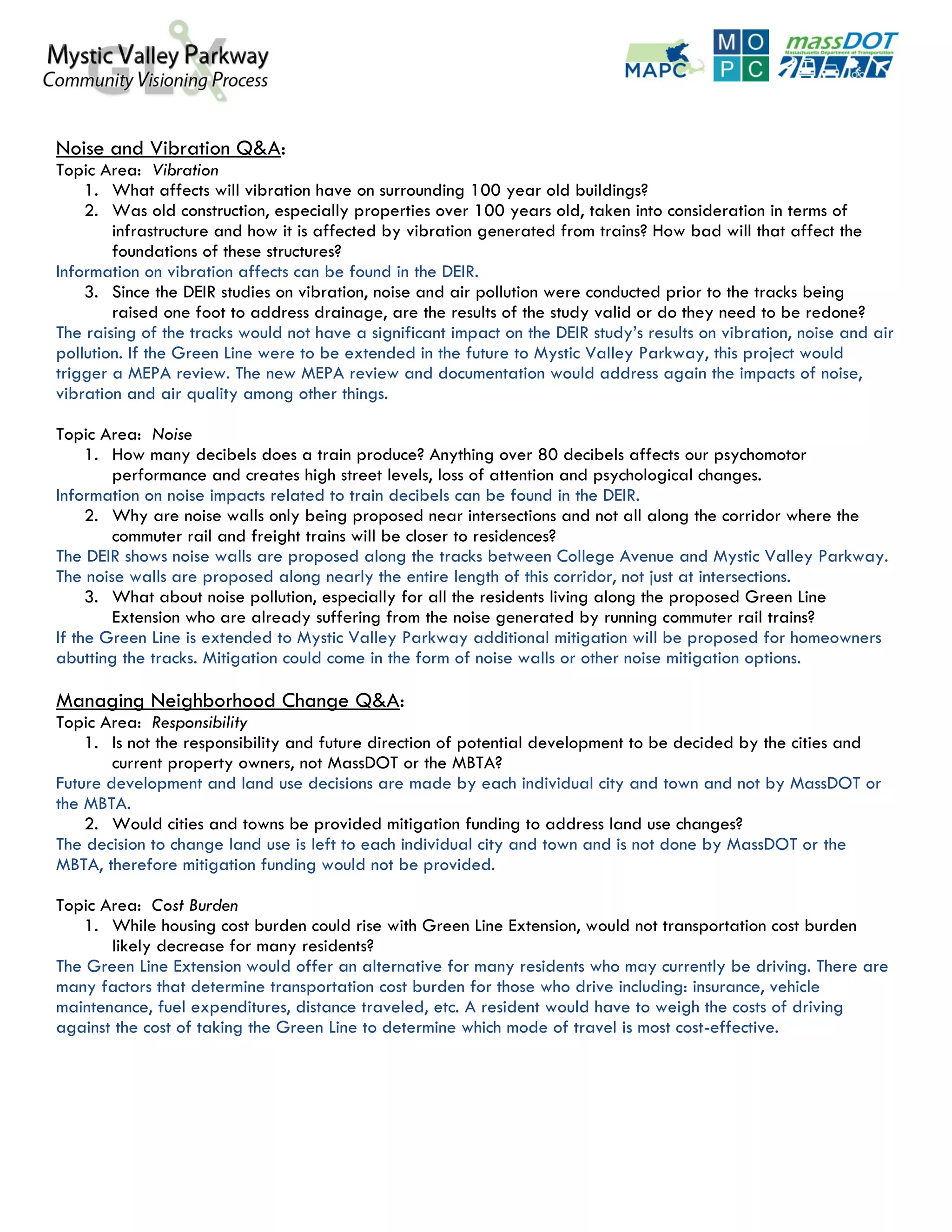 Noise and Vibration Q&A:
Topic Area: Vibration
    1. What affects will vibration have on surrounding 100 year old buildings?
    2. Was old construction, especially properties over 100 years old, taken into consideration in terms of
        infrastructure and how it is affected by vibration generated from trains? How bad will that affect the
        foundations of these structures?
Information on vibration affects can be found in the DEIR.
    3. Since the DEIR studies on vibration, noise and air pollution were conducted prior to the tracks being
        raised one foot to address drainage, are the results of the study valid or do they need to be redone?
The raising of the tracks would not have a significant impact on the DEIR study’s results on vibration, noise and air
pollution. If the Green Line were to be extended in the future to Mystic Valley Parkway, this project would
trigger a MEPA review. The new MEPA review and documentation would address again the impacts of noise,
vibration and air quality among other things.

Topic Area: Noise
     1. How many decibels does a train produce? Anything over 80 decibels affects our psychomotor
        performance and creates high street levels, loss of attention and psychological changes.
Information on noise impacts related to train decibels can be found in the DEIR.
     2. Why are noise walls only being proposed near intersections and not all along the corridor where the
        commuter rail and freight trains will be closer to residences?
The DEIR shows noise walls are proposed along the tracks between College Avenue and Mystic Valley Parkway.
The noise walls are proposed along nearly the entire length of this corridor, not just at intersections.
     3. What about noise pollution, especially for all the residents living along the proposed Green Line
        Extension who are already suffering from the noise generated by running commuter rail trains?
If the Green Line is extended to Mystic Valley Parkway additional mitigation will be proposed for homeowners
abutting the tracks. Mitigation could come in the form of noise walls or other noise mitigation options.

Managing Neighborhood Change Q&A:
Topic Area: Responsibility
    1. Is not the responsibility and future direction of potential development to be decided by the cities and
        current property owners, not MassDOT or the MBTA?
Future development and land use decisions are made by each individual city and town and not by MassDOT or
the MBTA.
    2. Would cities and towns be provided mitigation funding to address land use changes?
The decision to change land use is left to each individual city and town and is not done by MassDOT or the
MBTA, therefore mitigation funding would not be provided.

Topic Area: Cost Burden
   1. While housing cost burden could rise with Green Line Extension, would not transportation cost burden
       likely decrease for many residents?
The Green Line Extension would offer an alternative for many residents who may currently be driving. There are
many factors that determine transportation cost burden for those who drive including: insurance, vehicle
maintenance, fuel expenditures, distance traveled, etc. A resident would have to weigh the costs of driving
against the cost of taking the Green Line to determine which mode of travel is most cost-effective.
 