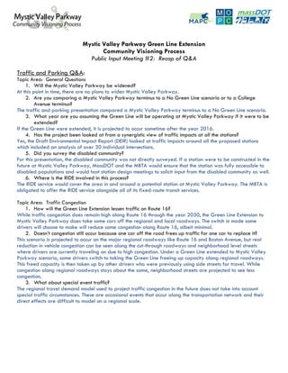 Mystic Valley Parkway Green Line Extension
                                    Community Visioning Process
                               Public Input Meeting #2: Recap of Q&A

Traffic and Parking Q&A:
Topic Area: General Questions
     1. Will the Mystic Valley Parkway be widened?
At this point in time, there are no plans to widen Mystic Valley Parkway.
     2. Are you comparing a Mystic Valley Parkway terminus to a No Green Line scenario or to a College
         Avenue terminus?
The traffic and parking presentation compared a Mystic Valley Parkway terminus to a No Green Line scenario.
     3. What year are you assuming the Green Line will be operating at Mystic Valley Parkway if it were to be
         extended?
If the Green Line were extended, it is projected to occur sometime after the year 2016.
     4. Has the project been looked at from a synergistic view of traffic impacts at all the stations?
Yes, the Draft Environmental Impact Report (DEIR) looked at traffic impacts around all the proposed stations
which included an analysis of over 30 individual intersections.
     5. Did you survey the disabled community?
For this presentation, the disabled community was not directly surveyed. If a station were to be constructed in the
future at Mystic Valley Parkway, MassDOT and the MBTA would ensure that the station was fully accessible to
disabled populations and would host station design meetings to solicit input from the disabled community as well.
     6. Where is the RIDE involved in this process?
The RIDE service would cover the area in and around a potential station at Mystic Valley Parkway. The MBTA is
obligated to offer the RIDE service alongside all of its fixed-route transit services.

Topic Area: Traffic Congestion
    1. How will the Green Line Extension lessen traffic on Route 16?
While traffic congestion does remain high along Route 16 through the year 2030, the Green Line Extension to
Mystic Valley Parkway does take some cars off the regional and local roadways. The switch in mode some
drivers will choose to make will reduce some congestion along Route 16, albeit minimal.
    2. Doesn’t congestion still occur because one car off the road frees up traffic for one car to replace it?
This scenario is projected to occur on the major regional roadways like Route 16 and Boston Avenue, but real
reduction in vehicle congestion can be seen along the cut-through roadways and neighborhood level streets
where drivers are currently traveling on due to high congestion. Under a Green Line extended to Mystic Valley
Parkway scenario, some drivers switch to taking the Green Line freeing up capacity along regional roadways.
This freed capacity is then taken up by other drivers who were previously using side streets for travel. While
congestion along regional roadways stays about the same, neighborhood streets are projected to see less
congestion.
    3. What about special event traffic?
The regional travel demand model used to project traffic congestion in the future does not take into account
special traffic circumstances. These are occasional events that occur along the transportation network and their
direct effects are difficult to model on a regional scale.
 