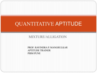 MIXTURE/ALLIGATION
QUANTITATIVE APTITUDE
PROF: RAVINDRA P. MANGRULKAR
APTITUDE TRAINER
PIBM PUNE
 