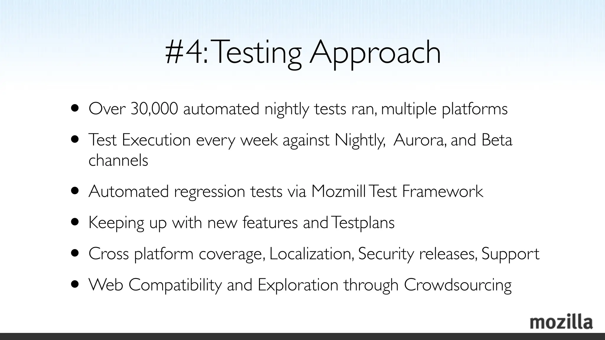 #4: Testing Approach
• Over 30,000 automated nightly tests ran, multiple platforms
• Test Execution every week against Nightly, Aurora, and Beta
   channels
• Automated regression tests via Mozmill Test Framework
• Keeping up with new features and Testplans
• Cross platform coverage, Localization, Security releases, Support
• Web Compatibility and Exploration through Crowdsourcing
 