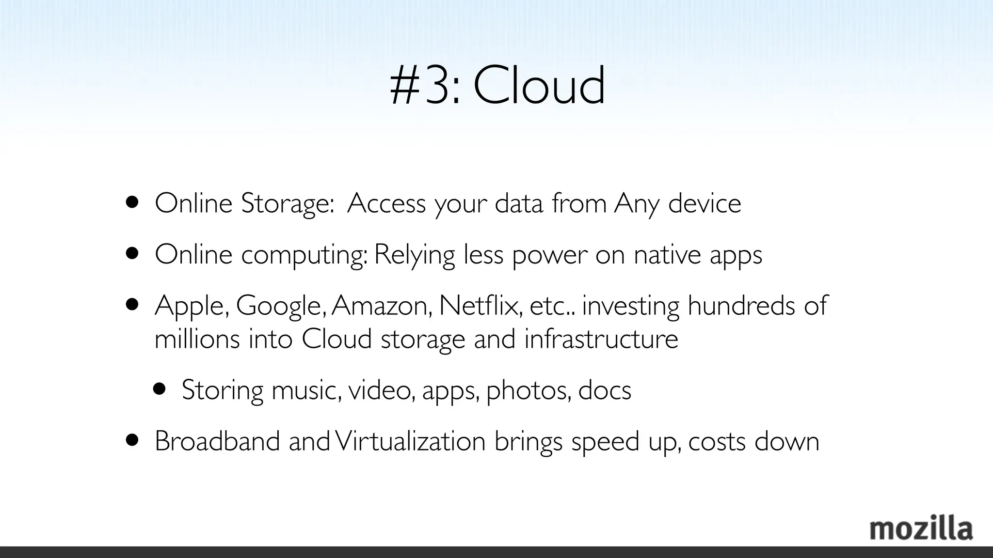 #3: Cloud

• Online Storage: Access your data from Any device
• Online computing: Relying less power on native apps
• Apple, Google, Amazon, Netﬂix, etc.. investing hundreds of
  millions into Cloud storage and infrastructure
  • Storing music, video, apps, photos, docs
• Broadband and Virtualization brings speed up, costs down
 