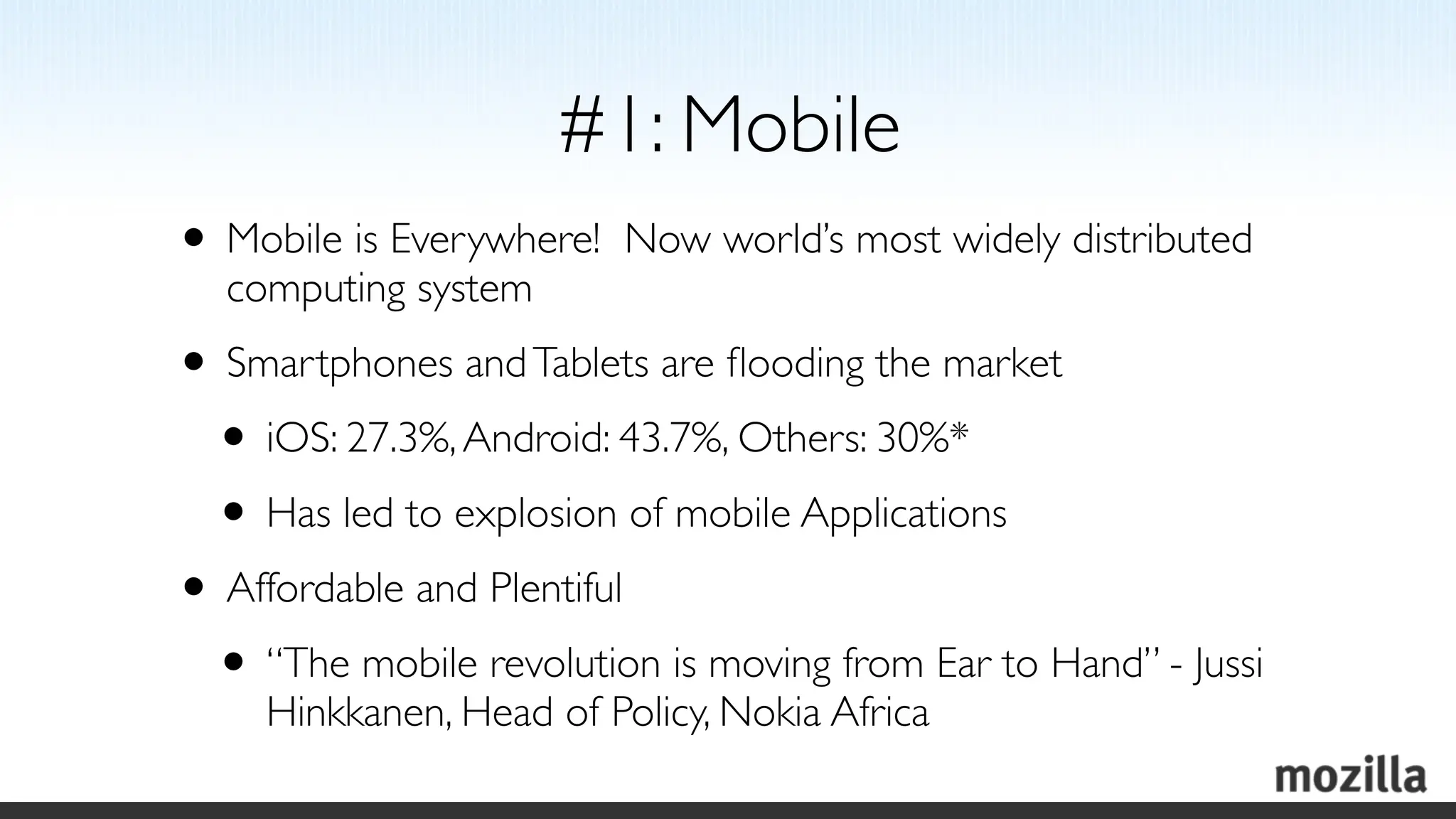 #1: Mobile
• Mobile is Everywhere!   Now world’s most widely distributed
  computing system
• Smartphones and Tablets are ﬂooding the market
 • iOS: 27.3%, Android: 43.7%, Others: 30%*
 • Has led to explosion of mobile Applications
• Affordable and Plentiful
 • “The mobile revolution is moving from Ear to Hand” - Jussi
     Hinkkanen, Head of Policy, Nokia Africa
 