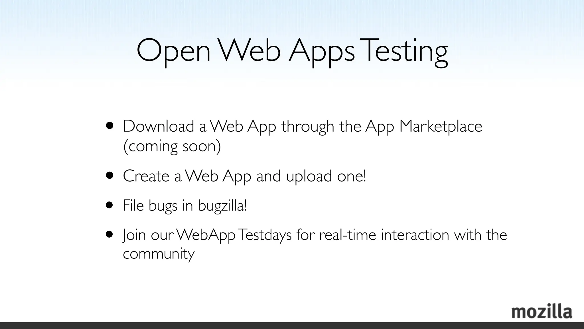 Open Web Apps Testing

• Download a Web App through the App Marketplace
   (coming soon)
• Create a Web App and upload one!
• File bugs in bugzilla!
• Join our WebApp Testdays for real-time interaction with the
   community
 