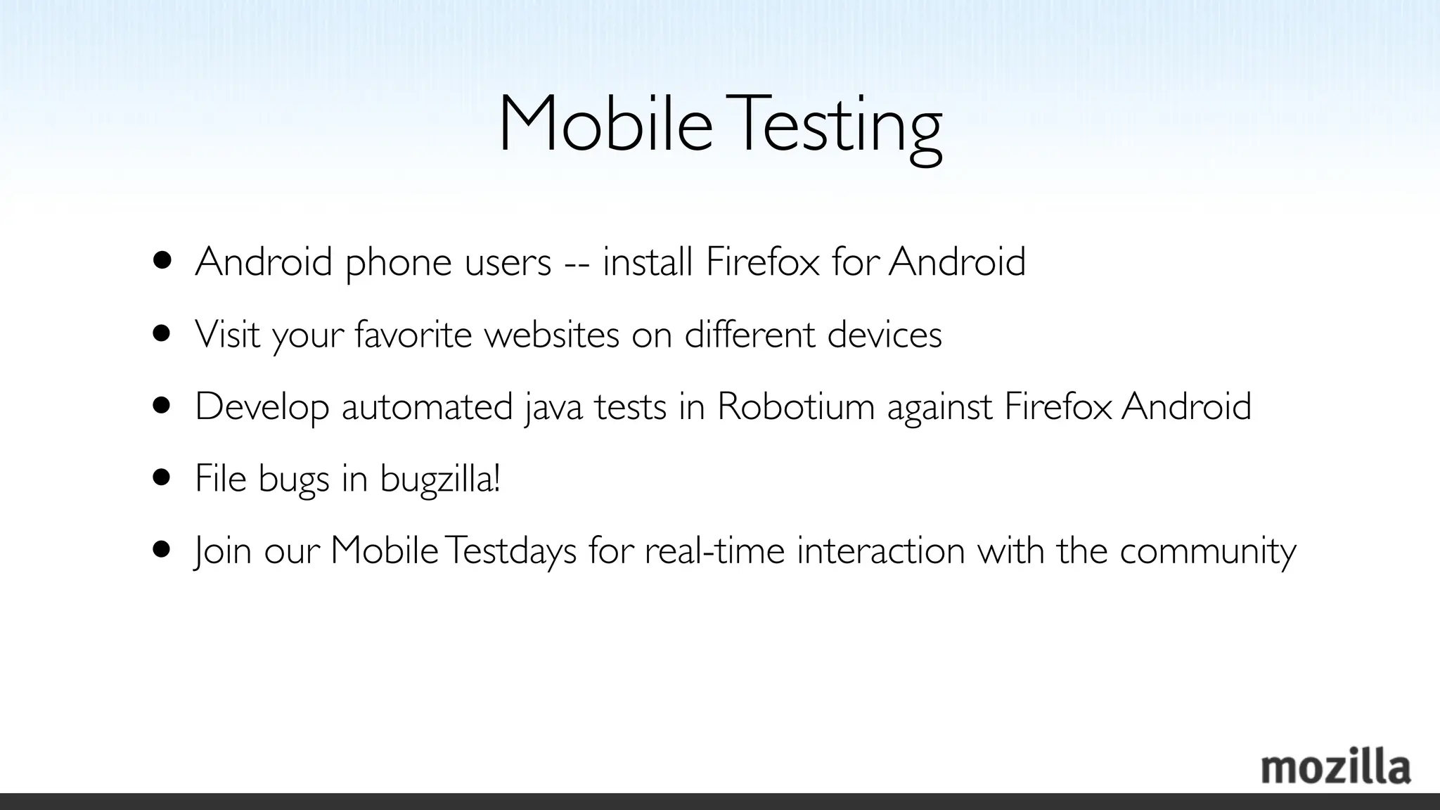 Mobile Testing
• Android phone users -- install Firefox for Android
• Visit your favorite websites on different devices
• Develop automated java tests in Robotium against Firefox Android
• File bugs in bugzilla!
• Join our Mobile Testdays for real-time interaction with the community
 