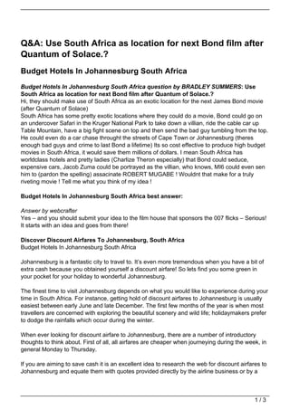 Q&A: Use South Africa as location for next Bond film after
Quantum of Solace.?
Budget Hotels In Johannesburg South Africa
Budget Hotels In Johannesburg South Africa question by BRADLEY SUMMERS: Use
South Africa as location for next Bond film after Quantum of Solace.?
Hi, they should make use of South Africa as an exotic location for the next James Bond movie
(after Quantum of Solace)
South Africa has some pretty exotic locations where they could do a movie, Bond could go on
an undercover Safari in the Kruger National Park to take down a villian, ride the cable car up
Table Mountain, have a big fight scene on top and then send the bad guy tumbling from the top.
He could even do a car chase throught the streets of Cape Town or Johannesburg (theres
enough bad guys and crime to last Bond a lifetime) Its so cost effective to produce high budget
movies in South Africa, it would save them millions of dollars. I mean South Africa has
worldclass hotels and pretty ladies (Charlize Theron especially) that Bond could seduce,
expensive cars, Jacob Zuma could be portrayed as the villian, who knows, MI6 could even sen
him to (pardon the spelling) assacinate ROBERT MUGABE ! Wouldnt that make for a truly
riveting movie ! Tell me what you think of my idea !

Budget Hotels In Johannesburg South Africa best answer:

Answer by webcrafter
Yes – and you should submit your idea to the film house that sponsors the 007 flicks – Serious!
It starts with an idea and goes from there!

Discover Discount Airfares To Johannesburg, South Africa
Budget Hotels In Johannesburg South Africa

Johannesburg is a fantastic city to travel to. It’s even more tremendous when you have a bit of
extra cash because you obtained yourself a discount airfare! So lets find you some green in
your pocket for your holiday to wonderful Johannesburg.

The finest time to visit Johannesburg depends on what you would like to experience during your
time in South Africa. For instance, getting hold of discount airfares to Johannesburg is usually
easiest between early June and late December. The first few months of the year is when most
travellers are concerned with exploring the beautiful scenery and wild life; holidaymakers prefer
to dodge the rainfalls which occur during the winter.

When ever looking for discount airfare to Johannesburg, there are a number of introductory
thoughts to think about. First of all, all airfares are cheaper when journeying during the week, in
general Monday to Thursday.

If you are aiming to save cash it is an excellent idea to research the web for discount airfares to
Johannesburg and equate them with quotes provided directly by the airline business or by a



                                                                                              1/3
 