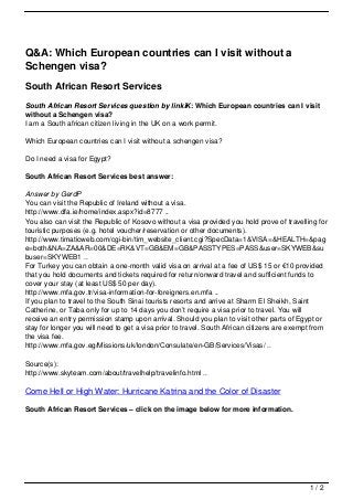 Q&A: Which European countries can I visit without a
Schengen visa?
South African Resort Services
South African Resort Services question by linkiK: Which European countries can I visit
without a Schengen visa?
I am a South african citizen living in the UK on a work permit.

Which European countries can I visit without a schengen visa?

Do I need a visa for Egypt?

South African Resort Services best answer:

Answer by GerdP
You can visit the Republic of Ireland without a visa.
http://www.dfa.ie/home/index.aspx?id=8777 ..
You also can visit the Republic of Kosovo without a visa provided you hold prove of travelling for
touristic purposes (e.g. hotel voucher/reservation or other documents).
http://www.timaticweb.com/cgi-bin/tim_website_client.cgi?SpecData=1&VISA=&HEALTH=&pag
e=both&NA=ZA&AR=00&DE=RK&VT=GB&EM=GB&PASSTYPES=PASS&user=SKYWEB&su
buser=SKYWEB1 ..
For Turkey you can obtain a one-month valid visa on arrival at a fee of US$ 15 or €10 provided
that you hold documents and tickets required for return/onward travel and sufficient funds to
cover your stay (at least US$ 50 per day).
http://www.mfa.gov.tr/visa-information-for-foreigners.en.mfa ..
If you plan to travel to the South Sinai tourists resorts and arrive at Sharm El Sheikh, Saint
Catherine, or Taba only for up to 14 days you don’t require a visa prior to travel. You will
receive an entry permission stamp upon arrival. Should you plan to visit other parts of Egypt or
stay for longer you will need to get a visa prior to travel. South African citizens are exempt from
the visa fee.
http://www.mfa.gov.eg/Missions/uk/london/Consulate/en-GB/Services/Visas/ ..

Source(s):
http://www.skyteam.com/about/travelhelp/travelinfo.html ..

Come Hell or High Water: Hurricane Katrina and the Color of Disaster

South African Resort Services – click on the image below for more information.




                                                                                             1/2
 